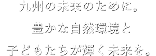 九州の未来のために。豊かな自然環境と子どもたちの明るい未来を。