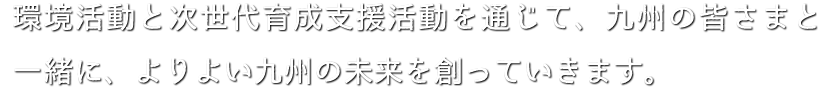 環境活動と次世代育成支援活動を通じて、九州の皆さまと一緒に、よりよい九州の未来を創っていきます。