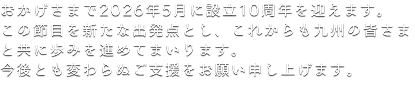 おかげさまで2026年5月に設立10周年を迎えます。この節目を新たな出発点とし、これからも九州の皆さまと共に歩みを進めてまいります。
今後とも変わらぬご支援をお願い申し上げます。