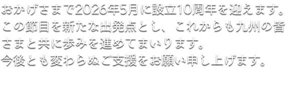 おかげさまで2026年5月に設立10周年を迎えます。この節目を新たな出発点とし、これからも九州の皆さまと共に歩みを進めてまいります。今後とも変わらぬご支援をお願い申し上げます。