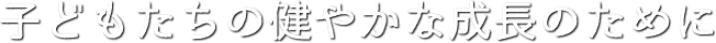 子どもたちの健やかな成長のために